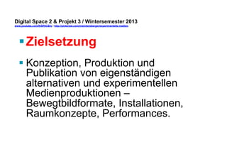 Digital Space 2 & Projekt 3 
www.youtube.com/fhSPACEtv / http://pinterest.com/mwintersberger/experimentelle-medien 
§ Zielsetzung 
§ Konzeption, Produktion und 
Publikation von eigenständigen 
alternativen und experimentellen 
Medienproduktionen – 
Bewegtbildformate, Installationen, 
Raumkonzepte, Performances. 
 