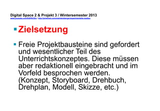 Digital Space 2 & Projekt 3 
www.youtube.com/fhSPACEtv / http://pinterest.com/mwintersberger/experimentelle-medien 
§ Zielsetzung 
§ Freie Projektbausteine sind gefordert 
und wesentlicher Teil des 
Unterrichtskonzeptes. Diese müssen 
aber redaktionell eingebracht und im 
Vorfeld besprochen werden. 
(Konzept, Storyboard, Drehbuch, 
Drehplan, Modell, Skizze, etc.) 
 