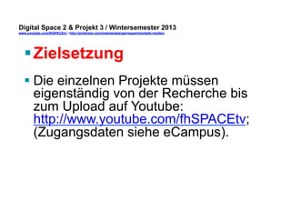 Digital Space 2 & Projekt 3 
www.youtube.com/fhSPACEtv / http://pinterest.com/mwintersberger/experimentelle-medien 
§ Zielsetzung 
§ Die einzelnen Projekte müssen 
eigenständig von der Recherche bis 
zum Upload auf Youtube: 
http://www.youtube.com/fhSPACEtv; 
User: fhSPACEtv; Passwort: 
sourceopen; umgesetzt werden. 
 