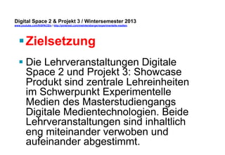 Digital Space 2 & Projekt 3 
www.youtube.com/fhSPACEtv / http://pinterest.com/mwintersberger/experimentelle-medien 
§ Zielsetzung 
§ Die Lehrveranstaltungen Digitale 
Space 2 und Projekt 3: Showcase 
Produkt sind zentrale Lehreinheiten 
im Schwerpunkt Experimentelle 
Medien des Masterstudiengangs 
Digitale Medientechnologien. Beide 
Lehrveranstaltungen sind inhaltlich 
eng miteinander verwoben und 
aufeinander abgestimmt. 
 