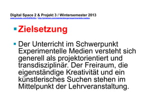 Digital Space 2 & Projekt 3 
www.youtube.com/fhSPACEtv / http://pinterest.com/mwintersberger/experimentelle-medien 
§ Zielsetzung 
§ Der Unterricht im Schwerpunkt 
Experimentelle Medien versteht sich 
generell als projektorientiert und 
transdisziplinär. Der Freiraum, die 
eigenständige Kreativität und ein 
künstlerisches Suchen stehen im 
Mittelpunkt der Lehrveranstaltung. 
 