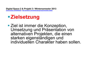 Digital Space 2 & Projekt 3 
www.youtube.com/fhSPACEtv / http://pinterest.com/mwintersberger/experimentelle-medien 
§ Zielsetzung 
§ Ziel ist immer die Konzeption, 
Umsetzung und Präsentation von 
alternativen Projekten, die einen 
starken eigenständigen und 
individuellen Charakter haben sollen. 
 