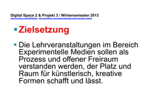Digital Space 2 & Projekt 3 
www.youtube.com/fhSPACEtv / http://pinterest.com/mwintersberger/experimentelle-medien 
§ Zielsetzung 
§ Die Lehrveranstaltungen im Bereich 
Experimentelle Medien sollen als 
Prozess und offener Freiraum 
verstanden werden, der Platz und 
Raum für künstlerisch, kreative 
Formen schafft und lässt. 
 