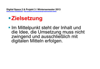 Digital Space 2 & Projekt 3 
www.youtube.com/fhSPACEtv / http://pinterest.com/mwintersberger/experimentelle-medien 
§ Zielsetzung 
§ Im Mittelpunkt steht der Inhalt und 
die Idee, die Umsetzung muss nicht 
zwingend und ausschließlich mit 
digitalen Mitteln erfolgen. 
 