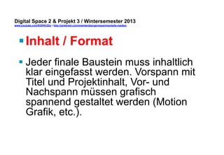 Digital Space 2 & Projekt 3 
www.youtube.com/fhSPACEtv / http://pinterest.com/mwintersberger/experimentelle-medien 
§ Inhalt / Format 
§ Jeder finale Baustein muss inhaltlich 
klar eingefasst werden. Vorspann mit 
Titel und Projektinhalt, Vor- und 
Nachspann müssen grafisch 
spannend gestaltet werden (Motion 
Grafik, etc.). 
 