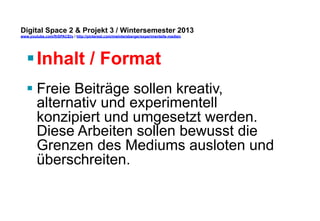 Digital Space 2 & Projekt 3 
www.youtube.com/fhSPACEtv / http://pinterest.com/mwintersberger/experimentelle-medien 
§ Inhalt / Format 
§ Freie Beiträge sollen kreativ, 
alternativ und experimentell 
konzipiert und umgesetzt werden. 
Diese Arbeiten sollen bewusst die 
Grenzen des Mediums ausloten und 
überschreiten. 
 