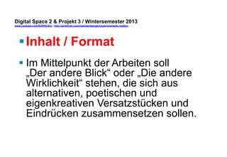 Digital Space 2 & Projekt 3 
www.youtube.com/fhSPACEtv / http://pinterest.com/mwintersberger/experimentelle-medien 
§ Inhalt / Format 
§ Im Mittelpunkt der Arbeiten soll 
„Der andere Blick“ oder „Die andere 
Wirklichkeit“ stehen, die sich aus 
alternativen, poetischen und 
eigenkreativen Versatzstücken und 
Eindrücken zusammensetzen sollen. 
 