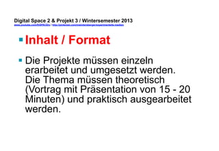 Digital Space 2 & Projekt 3 
www.youtube.com/fhSPACEtv / http://pinterest.com/mwintersberger/experimentelle-medien 
§ Inhalt / Format 
§ Die Projekte müssen einzeln 
erarbeitet und umgesetzt werden. 
Die Thema müssen theoretisch 
(Vortrag mit Präsentation von 15 - 20 
Minuten) und praktisch ausgearbeitet 
werden. 
 