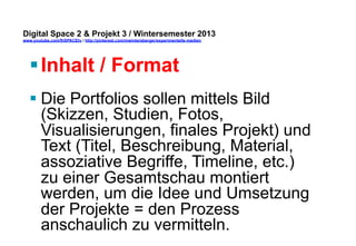 Digital Space 2 & Projekt 3 
www.youtube.com/fhSPACEtv / http://pinterest.com/mwintersberger/experimentelle-medien 
§ Inhalt / Format 
§ Die Portfolios sollen mittels Bild 
(Skizzen, Studien, Fotos, 
Visualisierungen, finales Projekt) und 
Text (Titel, Beschreibung, Material, 
assoziative Begriffe, Timeline, etc.) 
zu einer Gesamtschau montiert 
werden, um die Idee und Umsetzung 
der Projekte = den Prozess 
anschaulich zu vermitteln. 
 