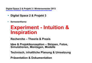 Digital Space 2 & Projekt 3 
www.youtube.com/fhSPACEtv / http://pinterest.com/mwintersberger/experimentelle-medien 
§ Digital Space 2 & Projekt 3 
§ Semesterthema 
Experiment - Intuition & 
Inspiration 
Recherche – Theorie & Praxis 
Idee & Projektkonzeption – Skizzen, Fotos, 
Simulationen, Montagen, Modelle 
Technisch, inhaltliche Planung & Umsetzung 
Präsentation & Dokumentation 
 