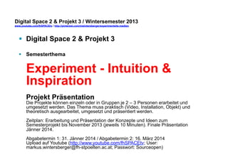 Digital Space 2 & Projekt 3 
www.youtube.com/fhSPACEtv / http://pinterest.com/mwintersberger/experimentelle-medien 
§ Digital Space 2 & Projekt 3 
§ Semesterthema 
Experiment - Intuition & 
Inspiration 
Projekt Präsentation 
Die Projekte können einzeln oder in Gruppen je 2 – 3 Personen erarbeitet und 
umgesetzt werden. Das Thema muss praktisch (Video, Installation, Objekt) und 
theoretisch ausgearbeitet, umgesetzt und präsentiert werden. 
Zeitplan: Erarbeitung und Präsentation der Konzepte und Ideen zum 
Semesterprojekt bis November 2013 (jeweils 10 Minuten). Finale Präsentation 
Jänner 2014. 
Abgabetermin 1: 31. Jänner 2014 / Abgabetermin 2: 16. März 2014 
Upload auf Youtube (http://www.youtube.com/fhSPACEtv; User: 
markus.wintersberger@fh-stpoelten.ac.at; Passwort: Sourceopen) 
 