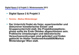 Digital Space 2 & Projekt 3 
www.youtube.com/fhSPACEtv / http://pinterest.com/mwintersberger/experimentelle-medien 
§ Digital Space 2 & Projekt 3 
§ Termine – Markus Wintersberger 
§ Der Unterricht findet als freier, experimenteller und 
diskursiver künstlerischer Einzel- und 
Gruppenunterricht statt. Die Projektkonzeptions-phase 
sollte bis Ende Oktober abgeschlossen sein. 
Praktische Umsetzungen und laboratorische 
Versuchsanordnungen sind gefordert und finden 
geblockt im Atelier medienwerkstatt006/Markus 
Wintersberger Wien statt. 
 