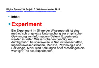 Digital Space 2 & Projekt 3 
www.youtube.com/fhSPACEtv / http://pinterest.com/mwintersberger/experimentelle-medien 
§ Inhalt 
§ Experiment 
Ein Experiment im Sinne der Wissenschaft ist eine 
methodisch angelegte Untersuchung zur empirischen 
Gewinnung von Information (Daten). Experimente 
werden in vielen Wissenschaften benötigt und 
durchgeführt, beispielsweise in Naturwissenschaften, 
Ingenieurwissenschaften, Medizin, Psychologie und 
Soziologie. Meist sind Zählungen oder Messungen ein 
wichtiger Teil des Experiments. 
 