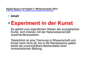 Digital Space 2 & Projekt 3 
www.youtube.com/fhSPACEtv / http://pinterest.com/mwintersberger/experimentelle-medien 
§ Inhalt 
§ Experiment in der Kunst 
Es gehört zum eigentlichen Wesen der europäischen 
Kunst, sich intensiv mit der Naturwissenschaft 
auseinanderzusetzen. 
Tatsächlich ist eine Trennung in Wissenschaft und 
Kunst noch nicht alt; bis in die Renaissance galten 
beide als unverzichtbare Bestandteile einer 
humanistischen Bildung. 
 