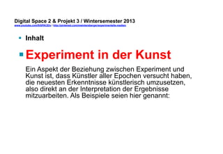 Digital Space 2 & Projekt 3 
www.youtube.com/fhSPACEtv / http://pinterest.com/mwintersberger/experimentelle-medien 
§ Inhalt 
§ Experiment in der Kunst 
Ein Aspekt der Beziehung zwischen Experiment und 
Kunst ist, dass Künstler aller Epochen versucht haben, 
die neuesten Erkenntnisse künstlerisch umzusetzen, 
also direkt an der Interpretation der Ergebnisse 
mitzuarbeiten. Als Beispiele seien hier genannt: 
 