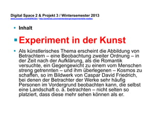 Digital Space 2 & Projekt 3 
www.youtube.com/fhSPACEtv / http://pinterest.com/mwintersberger/experimentelle-medien 
§ Inhalt 
§ Experiment in der Kunst 
§ Als künstlerisches Thema erscheint die Abbildung von 
Betrachtern – eine Beobachtung zweiter Ordnung – in 
der Zeit nach der Aufklärung, als die Romantik 
versuchte, ein Gegengewicht zu einem vom Menschen 
streng getrennten – und ihm überlegenen – Kosmos zu 
schaffen, so im Bildwerk von Caspar David Friedrich, 
bei denen der Betrachter der Werke sehr häufig 
Personen im Vordergrund beobachten kann, die selbst 
eine Landschaft o. ä. betrachten – nicht selten so 
platziert, dass diese mehr sehen können als er. 
 