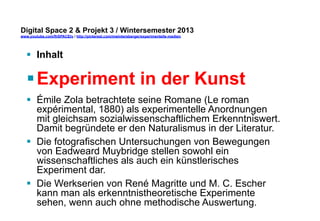 Digital Space 2 & Projekt 3 
www.youtube.com/fhSPACEtv / http://pinterest.com/mwintersberger/experimentelle-medien 
§ Inhalt 
§ Experiment in der Kunst 
§ Émile Zola betrachtete seine Romane (Le roman 
expérimental, 1880) als experimentelle Anordnungen 
mit gleichsam sozialwissenschaftlichem Erkenntniswert. 
Damit begründete er den Naturalismus in der Literatur. 
§ Die fotografischen Untersuchungen von Bewegungen 
von Eadweard Muybridge stellen sowohl ein 
wissenschaftliches als auch ein künstlerisches 
Experiment dar. 
§ Die Werkserien von René Magritte und M. C. Escher 
kann man als erkenntnistheoretische Experimente 
sehen, wenn auch ohne methodische Auswertung. 
 