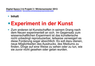 Digital Space 2 & Projekt 3 
www.youtube.com/fhSPACEtv / http://pinterest.com/mwintersberger/experimentelle-medien 
§ Inhalt 
§ Experiment in der Kunst 
§ Zum anderen ist Kunstschaffen in seinem Drang nach 
dem Neuen experimentell an sich. Im Gegensatz zum 
wissenschaftlichen Experiment ist das künstlerische 
nicht unbedingt reproduzierbar, teilweise verweigert es 
diese Forderung sogar absichtlich. Es soll dazu dienen, 
neue Möglichkeiten des Ausdrucks, des Mediums zu 
finden, Dinge auf eine Weise zu sehen oder zu tun, wie 
sie zuvor nicht gesehen oder getan wurden. 
 
