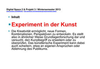 Digital Space 2 & Projekt 3 
www.youtube.com/fhSPACEtv / http://pinterest.com/mwintersberger/experimentelle-medien 
§ Inhalt 
§ Experiment in der Kunst 
§ Die Kreativität ermöglicht, neue Formen, 
Kombinationen, Perspektiven zu entwickeln. Es stellt 
also in ähnlicher Weise Grundlagenforschung dar und 
versucht, den Kunstbegriff zu erweitern oder zu 
überprüfen. Das künstlerische Experiment kann dabei 
auch scheitern, etwa an eigenen Ansprüchen oder 
Ablehnung des Publikums. 
 