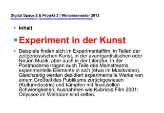 Digital Space 2 & Projekt 3 
www.youtube.com/fhSPACEtv / http://pinterest.com/mwintersberger/experimentelle-medien 
§ Inhalt 
§ Experiment in der Kunst 
§ Beispiele finden sich im Experimentalfilm, in Teilen der 
zeitgenössischen Kunst, in der avantgardistischen oder 
Neuen Musik, aber auch in der Literatur. In der 
Postmoderne tragen auch Teile des Mainstreams 
experimentelle Elemente in sich (etwa im Musikvideo). 
Gleichzeitig werden dezidiert experimentelle Werke von 
einem Großteil des Publikums zurückgewiesen 
(Kulturindustrie) und kämpfen mit finanziellen 
Schwierigkeiten, Ausnahmen wie Kubricks Film 2001: 
Odyssee im Weltraum sind selten. 
 