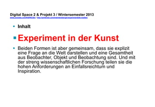 Digital Space 2 & Projekt 3 
www.youtube.com/fhSPACEtv / http://pinterest.com/mwintersberger/experimentelle-medien 
§ Inhalt 
§ Experiment in der Kunst 
§ Beiden Formen ist aber gemeinsam, dass sie explizit 
eine Frage an die Welt darstellen und eine Gesamtheit 
aus Beobachter, Objekt und Beobachtung sind. Und mit 
der streng wissenschaftlichen Forschung teilen sie die 
hohen Anforderungen an Einfallsreichtum und 
Inspiration. 
 