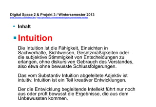 Digital Space 2 & Projekt 3 
www.youtube.com/fhSPACEtv / http://pinterest.com/mwintersberger/experimentelle-medien 
§ Inhalt 
§ Intuition 
Die Intuition ist die Fähigkeit, Einsichten in 
Sachverhalte, Sichtweisen, Gesetzmäßigkeiten oder 
die subjektive Stimmigkeit von Entscheidungen zu 
erlangen, ohne diskursiven Gebrauch des Verstandes, 
also etwa ohne bewusste Schlussfolgerungen. 
Das vom Substantiv Intuition abgeleitete Adjektiv ist 
intuitiv. Intuition ist ein Teil kreativer Entwicklungen. 
Der die Entwicklung begleitende Intellekt führt nur noch 
aus oder prüft bewusst die Ergebnisse, die aus dem 
Unbewussten kommen. 
 