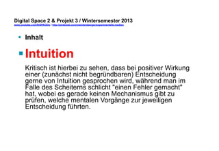 Digital Space 2 & Projekt 3 
www.youtube.com/fhSPACEtv / http://pinterest.com/mwintersberger/experimentelle-medien 
§ Inhalt 
§ Intuition 
Kritisch ist hierbei zu sehen, dass bei positiver Wirkung 
einer (zunächst nicht begründbaren) Entscheidung 
gerne von Intuition gesprochen wird, während man im 
Falle des Scheiterns schlicht "einen Fehler gemacht" 
hat, wobei es gerade keinen Mechanismus gibt zu 
prüfen, welche mentalen Vorgänge zur jeweiligen 
Entscheidung führten. 
 