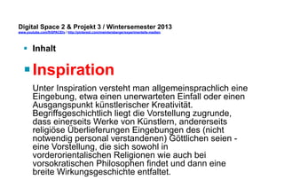 Digital Space 2 & Projekt 3 
www.youtube.com/fhSPACEtv / http://pinterest.com/mwintersberger/experimentelle-medien 
§ Inhalt 
§ Inspiration 
Unter Inspiration versteht man allgemeinsprachlich eine 
Eingebung, etwa einen unerwarteten Einfall oder einen 
Ausgangspunkt künstlerischer Kreativität. 
Begriffsgeschichtlich liegt die Vorstellung zugrunde, 
dass einerseits Werke von Künstlern, andererseits 
religiöse Überlieferungen Eingebungen des (nicht 
notwendig personal verstandenen) Göttlichen seien - 
eine Vorstellung, die sich sowohl in 
vorderorientalischen Religionen wie auch bei 
vorsokratischen Philosophen findet und dann eine 
breite Wirkungsgeschichte entfaltet. 
 