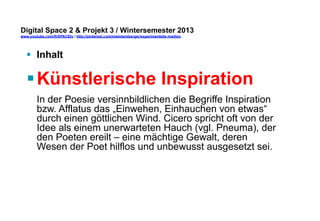 Digital Space 2 & Projekt 3 
www.youtube.com/fhSPACEtv / http://pinterest.com/mwintersberger/experimentelle-medien 
§ Inhalt 
§ Künstlerische Inspiration 
In der Poesie versinnbildlichen die Begriffe Inspiration 
bzw. Afflatus das „Einwehen, Einhauchen von etwas“ 
durch einen göttlichen Wind. Cicero spricht oft von der 
Idee als einem unerwarteten Hauch (vgl. Pneuma), der 
den Poeten ereilt – eine mächtige Gewalt, deren 
Wesen der Poet hilflos und unbewusst ausgesetzt sei. 
 
