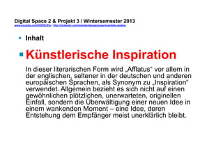 Digital Space 2 & Projekt 3 
www.youtube.com/fhSPACEtv / http://pinterest.com/mwintersberger/experimentelle-medien 
§ Inhalt 
§ Künstlerische Inspiration 
In dieser literarischen Form wird „Afflatus“ vor allem in 
der englischen, seltener in der deutschen und anderen 
europäischen Sprachen, als Synonym zu „Inspiration“ 
verwendet. Allgemein bezieht es sich nicht auf einen 
gewöhnlichen plötzlichen, unerwarteten, originellen 
Einfall, sondern die Überwältigung einer neuen Idee in 
einem wankenden Moment – eine Idee, deren 
Entstehung dem Empfänger meist unerklärlich bleibt. 
 