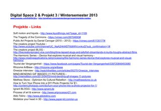 Digital Space 2 & Projekt 3 
www.youtube.com/fhSPACEtv / http://pinterest.com/mwintersberger/experimentelle-medien 
Projekte - Links 
Soft motion and liquids - http://www.liquidthings.net/?page_id=1109 
The Tragedy of the Commons - https://vimeo.com/26704693# 
Public Art Projects by Daniel Canogar (2010 – 2012) - https://vimeo.com/61135177# 
The creators project Youtube - 
http://www.youtube.com/channel/UC_NaA2HkWDT6dliWVcvnkuQ?sub_confirmation=1# 
The creators project BLOG - 
http://thecreatorsproject.vice.com/blog/time-lapsed-slugs-and-jellyfish-dreamlands-in-kurtis-houghs-abstract-films 
The Harmonic Series – Device that explores musical and visual harmony - 
http://www.creativeapplications.net/processing/the-harmonic-series-device-that-explores-musical-and-visual-harmony/ 
Tourist der Vergangenheit - https://www.facebook.com/pages/Tourist-der-Vergangenheit/339720849453080 
Rhizome ArtBase - http://rhizome.org/artbase 
Onesize interview - http://watchthetitles.com/articles/00270-Onesize_interview 
MIND-BENDING GIF IMAGES (11 PICTURES) - 
http://memolition.com/2013/04/03/mind-bending-gif-images-11-pictures 
Metthew Stone - Optimism As Cultural Rebellion - http://matthewstone.co.uk 
How to Turn Your Phone Into a DIY Photo Projector for $1- 
http://content.photojojo.com/diy/turn-your-phone-into-a-photo-projector-for-1/ 
Ignant BLOGG - http://www.ignant.de 
Process of art & science - http://www.artprocessor21.com 
Aldo Tolino - http://www.aldotolino.com 
Modelize your head in 3D - http://www.paper-kit.com/en-us 
 