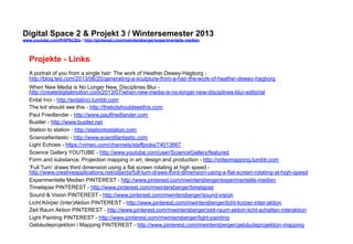Digital Space 2 & Projekt 3 
www.youtube.com/fhSPACEtv / http://pinterest.com/mwintersberger/experimentelle-medien 
Projekte - Links 
A portrait of you from a single hair: The work of Heather Dewey-Hagborg - 
http://blog.ted.com/2013/06/20/generating-a-sculpture-from-a-hair-the-work-of-heather-dewey-hagborg 
When New Media is No Longer New, Disciplines Blur - 
http://createdigitalmotion.com/2013/07/when-new-media-is-no-longer-new-disciplines-blur-editorial 
Erdal Inci - http://erdalinci.tumblr.com 
The kid should see this - http://thekidshouldseethis.com 
Paul Friedlander - http://www.paulfriedlander.com 
Bustler - http://www.bustler.net 
Station to station - http://stationtostation.com 
Sciencefantastic - http://www.scientifantastic.com 
Light Echoes - https://vimeo.com/channels/staffpicks/74013667 
Science Gallery YOUTUBE - http://www.youtube.com/user/ScienceGallery/featured 
Form and substance. Projection mapping in art, design and production - http://videomapping.tumblr.com 
‘Full Turn’ draws third dimension using a flat screen rotating at high speed - 
http://www.creativeapplications.net/objects/full-turn-draws-third-dimension-using-a-flat-screen-rotating-at-high-speed 
Experimentelle Medien PINTEREST - http://www.pinterest.com/mwintersberger/experimentelle-medien 
Timelapse PINTEREST - http://www.pinterest.com/mwintersberger/timelapse 
Sound & Vision PINTEREST - http://www.pinterest.com/mwintersberger/sound-vision 
Licht Körper (Inter)Aktion PINTEREST - http://www.pinterest.com/mwintersberger/licht-korper-inter-aktion 
Zeit Raum Aktion PINTEREST - http://www.pinterest.com/mwintersberger/zeit-raum-aktion-licht-schatten-interaktion 
Light Painting PINTEREST - http://www.pinterest.com/mwintersberger/light-painting 
Gebäudeprojektion / Mapping PINTEREST - http://www.pinterest.com/mwintersberger/gebäudeprojektion-mapping 
 