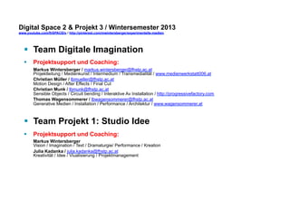 Digital Space 2 & Projekt 3 
www.youtube.com/fhSPACEtv / http://pinterest.com/mwintersberger/experimentelle-medien 
§ Team Digitale Imagination 
§ Projektsupport und Coaching: 
Markus Wintersberger / markus.wintersberger@fhstp.ac.at 
Projektleitung / Medienkunst / Intermedium / Transmedialität / www.medienwerkstatt006.at 
Eva Fischer / lbfischere@fhstp.ac.at 
Mediendesign / Medienkunst / Audio Vision / Event / www.soundframe.at Christian Munk / lbmunk@fhstp.ac.at 
Sensible Objects / Circuit bending / Interaktive Av Installation / http://progressivefactory.com Thomas Wagensommerer / lbwagensommerer@fhstp.ac.at 
Generative Medien / Installation / Performance / Architektur / www.wagensommerer.at 
§ Team Projekt 1: Studio Idee 
§ Projektsupport und Coaching: 
Markus Wintersberger 
Vision / Imagination / Text / Dramaturgie/ Performance / Kreation 
Julia Püringer / julia.pueringer@fhstp.ac.at 
Kreativität / Idee / Viualisierung / Projektmanagement 
 