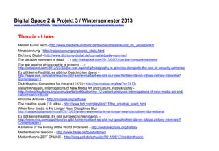 Digital Space 2 & Projekt 3 
www.youtube.com/fhSPACEtv / http://pinterest.com/mwintersberger/experimentelle-medien 
Theorie - Links 
Medien Kunst Netz - http://www.medienkunstnetz.de/themen/medienkunst_im_ueberblick/# 
Netzspannung - http://netzspannung.org/index_static.html 
Dichtung Digital - http://www.dichtung-digital.de/journal/aktuelle-nummer/ 
The decisive momnent is dead, … - http://petapixel.com/2013/05/22/on-the-constant-moment/ 
The war against photographie is growing … - 
http://petapixel.com/2013/07/22/the-war-against-photography-is-growing-alongside-the-use-of-security-cameras/ 
Es gibt keine Realität, es gibt nur Geschichten davon - 
http://www.vice.com/alps/read/es-gibt-keine-realitaet-es-gibt-nur-geschichten-davon-tobias-zielony-interview? 
Contentpage=1 
Dick Higgins: Computers for the arts (1970) - http://monoskop.org/log/?p=7813 
Variant Analyses, Interrogations of New Media Art and Culture, Patrick Lichty - 
http://networkcultures.org/wpmu/portal/publication/no-12-variant-analyses-interrogations-of-new-media-art-and-culture- 
patrick-lichty 
Rhizome ArtBase - http://rhizome.org/artbase 
The creative spark (10 talks) - http://www.ted.com/playlists/11/the_creative_spark.html 
When New Media is No Longer New, Disciplines Blur - 
http://createdigitalmotion.com/2013/07/when-new-media-is-no-longer-new-disciplines-blur-editorial 
Es gibt keine Realität. Es gibt nur Geschichten davon. - 
http://www.vice.com/alps/read/es-gibt-keine-realitaet-es-gibt-nur-geschichten-davon-tobias-zielony-interview? 
Contentpage=1 
A timeline of the history of the World Wide Web - http://webdirections.org/history 
Medientheorie Telepolis - http://www.heise.de/tp/inhalt/med 
Medientheorie ZEIT ONLINE - http://blog.zeit.de/schueler/2011/06/17/medientheorie 
 