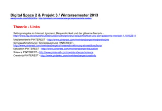 Digital Space 2 & Projekt  
www.youtube.com/fhSPACEtv / http://pinterest.com/mwintersberger/experimentelle-medien 
Theorie - Links 
Selbstpreisgabe im Internet. Ignoranz, Bequemlichkeit und der gläserne Mensch - 
http://www.nzz.ch/aktuell/feuilleton/uebersicht/ignoranz-bequemlichkeit-und-der-glaeserne-mensch-1.18152511 
Medienteheorie PINTEREST - http://www.pinterest.com/mwintersberger/medientheorie 
Sinneswahrnehmung / Sinnestäuschung PINTEREST - 
http://www.pinterest.com/mwintersberger/sinneswahrnehmung-sinnestäuschung 
Education PINTEREST - http://www.pinterest.com/mwintersberger/education 
Science PINTEREST - http://www.pinterest.com/mwintersberger/science 
Creativity PINTEREST - http://www.pinterest.com/mwintersberger/creativity 
 