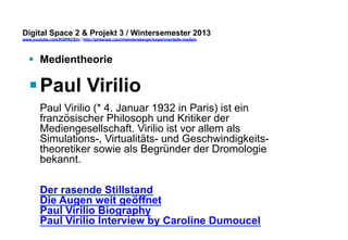 Digital Space 2  Projekt 3 
www.youtube.com/fhSPACEtv / http://pinterest.com/mwintersberger/experimentelle-medien 
§ Medientheorie 
§ Paul Virilio 
Paul Virilio (* 4. Januar 1932 in Paris) ist ein 
französischer Philosoph und Kritiker der 
Mediengesellschaft. Virilio ist vor allem als 
Simulations-, Virtualitäts- und Geschwindigkeits-theoretiker 
sowie als Begründer der Dromologie 
bekannt. 
Der rasende Stillstand 
Die Augen weit geöffnet 
Paul Virilio Biography 
Paul Virilio Interview by Caroline Dumoucel 
 