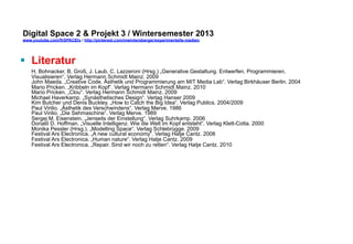 Digital Space 2  Projekt 3 
www.youtube.com/fhSPACEtv / http://pinterest.com/mwintersberger/experimentelle-medien 
§ Literatur 
H. Bohnacker, B. Groß, J. Laub, C. Lazzeroni (Hrsg.) „Generative Gestaltung. Entwerfen, Programmieren, 
Visualisieren“. Verlag Hermann Schmidt Mainz. 2009 
John Maeda. „Creative Code. Ästhetik und Programmierung am MIT Media Lab“. Verlag Birkhäuser Berlin. 2004 
Mario Pricken. „Kribbeln im Kopf“. Verlag Hermann Schmidt Mainz. 2010 
Mario Pricken. „Clou“. Verlag Hermann Schmidt Mainz. 2009 
Michael Haverkamp. „Synästhetisches Design“. Verlag Hanser 2009 
Kim Butcher und Denis Buckley. „How to Catch the Big Idea“. Verlag Publics. 2004/2009 
Paul Virilio. „Ästhetik des Verschwindens“. Verlag Merve. 1986 
Paul Virilio. „Die Sehmaschine“. Verlag Merve. 1989 
Sergej M. Eisenstein. „Jenseits der Einstellung“. Verlag Suhrkamp. 2006 
Donald D. Hoffman. „Visuelle Intelligenz. Wie die Welt im Kopf entsteht“. Verlag Klett-Cotta. 2000 
Monika Pessler (Hrsg.). „Modelling Space“. Verlag Schlebrügge. 2009 
Festival Ars Electronica. „A new cultural economy“. Verlag Hatje Cantz. 2008 
Festival Ars Electronica. „Human nature“. Verlag Hatje Cantz. 2009 
Festival Ars Electronica. „Repair. Sind wir noch zu retten“. Verlag Hatje Cantz. 2010 
 