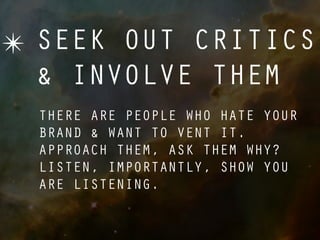 ✴ SEEK OUT CRITICS
  & INVOLVE THEM
  THERE ARE PEOPLE WHO HATE YOUR
  BRAND & WANT TO VENT IT.
  APPROACH THEM, ASK THEM WHY?
  LISTEN, IMPORTANTLY, SHOW YOU
  ARE LISTENING.
 