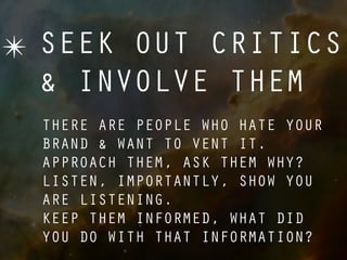 ✴ SEEK OUT CRITICS
  & INVOLVE THEM
  THERE ARE PEOPLE WHO HATE YOUR
  BRAND & WANT TO VENT IT.
  APPROACH THEM, ASK THEM WHY?
  LISTEN, IMPORTANTLY, SHOW YOU
  ARE LISTENING.
  KEEP THEM INFORMED, WHAT DID
  YOU DO WITH THAT INFORMATION?
 