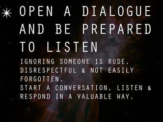 ✴ OPEN A DIALOGUE
  AND BE PREPARED
  TO LISTEN
  IGNORING SOMEONE IS RUDE,
  DISRESPECTFUL & NOT EASILY
  FORGOTTEN.
  START A CONVERSATION, LISTEN &
  RESPOND IN A VALUABLE WAY.
 