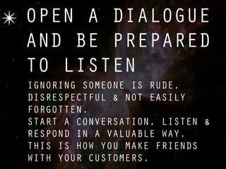 ✴ OPEN A DIALOGUE
  AND BE PREPARED
  TO LISTEN
  IGNORING SOMEONE IS RUDE,
  DISRESPECTFUL & NOT EASILY
  FORGOTTEN.
  START A CONVERSATION, LISTEN &
  RESPOND IN A VALUABLE WAY.
  THIS IS HOW YOU MAKE FRIENDS
  WITH YOUR CUSTOMERS.
 