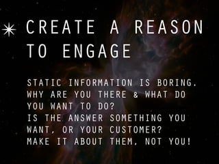 ✴ CREATE A REASON
  TO ENGAGE
  STATIC INFORMATION IS BORING.
  WHY ARE YOU THERE & WHAT DO
  YOU WANT TO DO?
  IS THE ANSWER SOMETHING YOU
  WANT, OR YOUR CUSTOMER?
  MAKE IT ABOUT THEM, NOT YOU!
 
