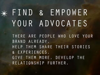 ✴ FIND & EMPOWER
  YOUR ADVOCATES
  THERE ARE PEOPLE WHO LOVE YOUR
  BRAND ALREADY.
  HELP THEM SHARE THEIR STORIES
  & EXPERIENCES.
  GIVE THEM MORE, DEVELOP THE
  RELATIONSHIP FURTHER.
 