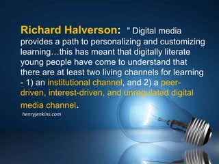 Richard Halverson: " Digital media
provides a path to personalizing and customizing
learning…this has meant that digitally literate
young people have come to understand that
there are at least two living channels for learning
- 1) an institutional channel, and 2) a peer-
driven, interest-driven, and unregulated digital
media channel.
henryjenkins.com
 