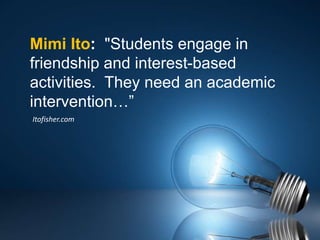 Mimi Ito: "Students engage in
friendship and interest-based
activities. They need an academic
intervention…”
Itofisher.com
 