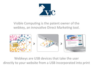 Visible 
Compu-ng 
is 
the 
patent 
owner 
of 
the 
webkey, 
an 
innova-ve 
Direct 
Marke-ng 
tool. 
Tear away your VCpico webkey 
Tear away to 
plug and play 
Plug into a computer USB port Watch the page self launch instantly 
Webkeys 
are 
USB 
devices 
that 
take 
the 
user 
directly 
to 
your 
website 
from 
a 
USB 
incorporated 
into 
print 
 