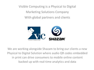 Visible Computing is a Physical to Digital 
Marketing Solutions Company 
With global partners and clients 
We are working alongside Shazam to bring our clients a new 
Physical to Digital Solution where audio QR codes embedded 
in print can drive consumers to mobile online content 
backed up with real-time analytics and data 
 
