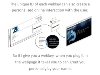 The unique ID of each webkey can also create a 
personalised online interaction with the user. 
So if I give you a webkey, when you plug it in 
the webpage it takes you to can greet you 
personally by your name. 
 