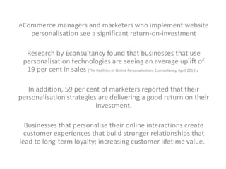 eCommerce managers and marketers who implement website 
personalisation see a significant return-on-investment 
Research by Econsultancy found that businesses that use 
personalisation technologies are seeing an average uplift of 
19 per cent in sales (The Realities of Online Personalisation, Econsultancy, April 2013). 
In addition, 59 per cent of marketers reported that their 
personalisation strategies are delivering a good return on their 
investment. 
Businesses that personalise their online interactions create 
customer experiences that build stronger relationships that 
lead to long-term loyalty; increasing customer lifetime value. 
 