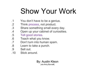 Show Your Work
By: Austin Kleon
(via Amy Burvall)
1. You don’t have to be a genius.
2. Think process, not product.
3. Share something small every day.
4. Open up your cabinet of curiosities.
5. Tell good stories.
6. Teach what you know.
7. Don’t turn into human spam.
8. Learn to take a punch.
9. Sell out.
10. Stick around.
 